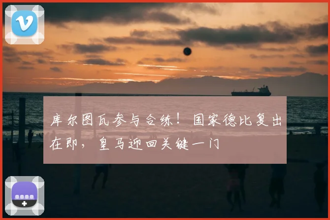 库尔图瓦参与合练！国家德比复出在即，皇马迎回关键一门