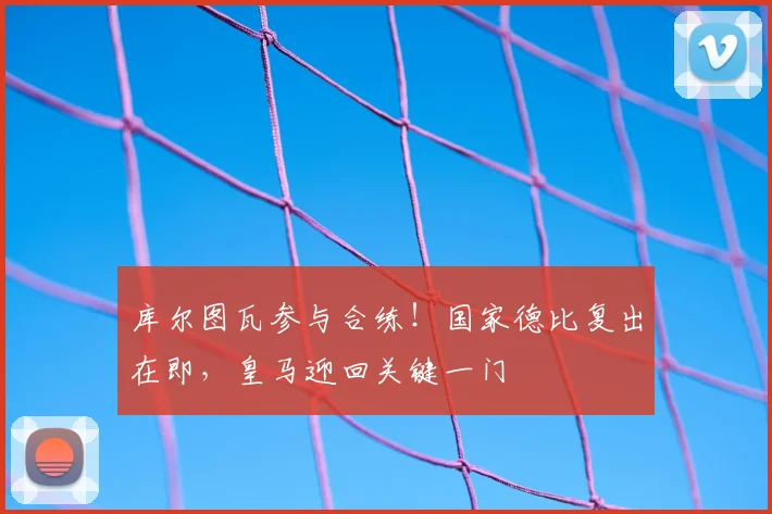 库尔图瓦参与合练！国家德比复出在即，皇马迎回关键一门