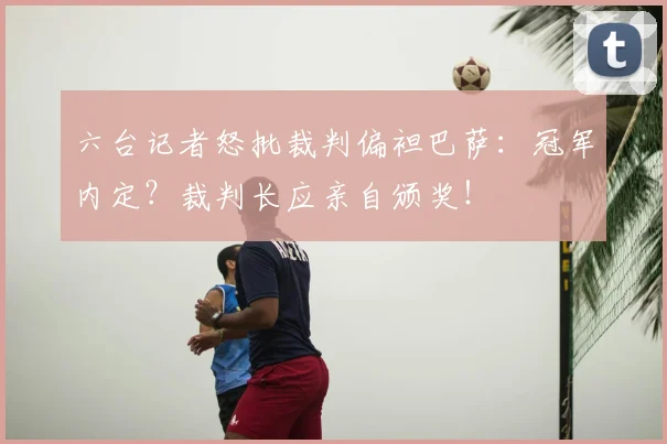 六台记者怒批裁判偏袒巴萨:冠军内定?裁判长应亲自颁奖!