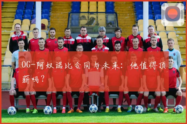 OG-阿奴诺比合同与未来：他值得顶薪吗？