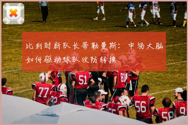 比利时新队长蒂勒曼斯:中场大脑如何驱动球队攻防转换