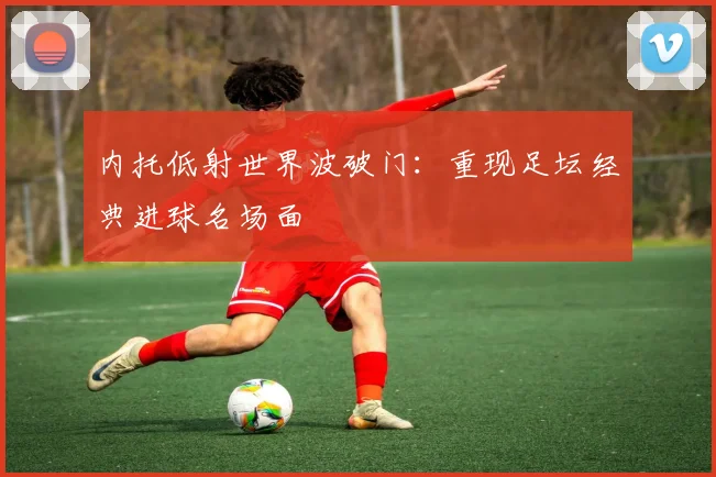 内托低射世界波破门:重现足坛经典进球名场面